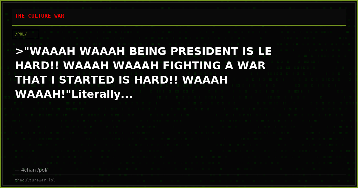 >"WAAAH WAAAH BEING PRESIDENT IS LE HARD!! WAAAH WAAAH FIGHTING A WAR THAT I STARTED IS HARD!! WAAAH WAAAH!"Literally...