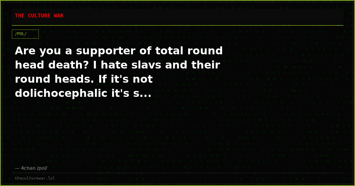 Are you a supporter of total round head death? I hate slavs and their round heads. If it's not dolichocephalic it's s...