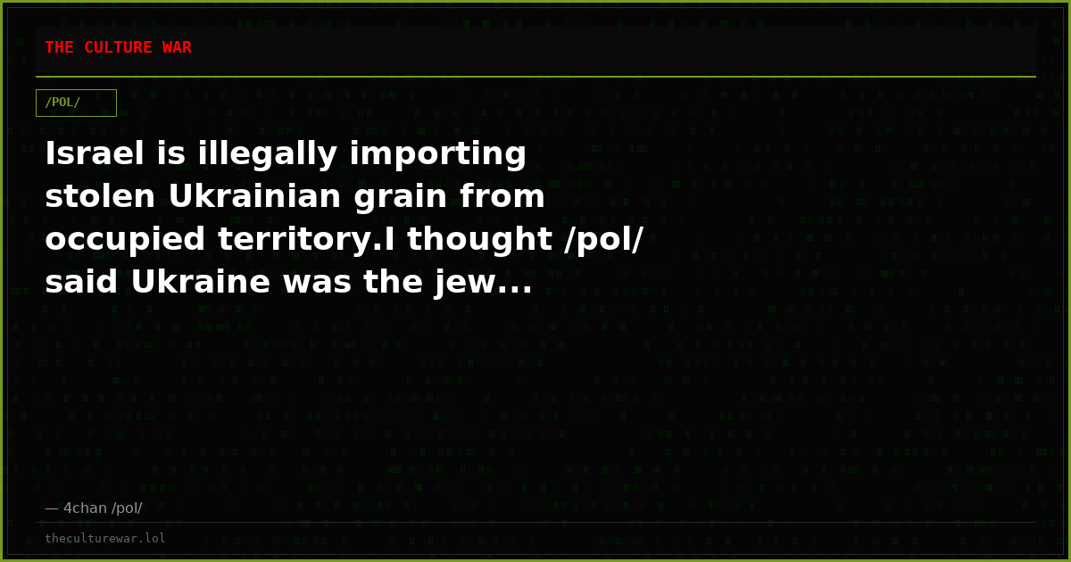 Israel is illegally importing stolen Ukrainian grain from occupied territory.I thought /pol/ said Ukraine was the jew...