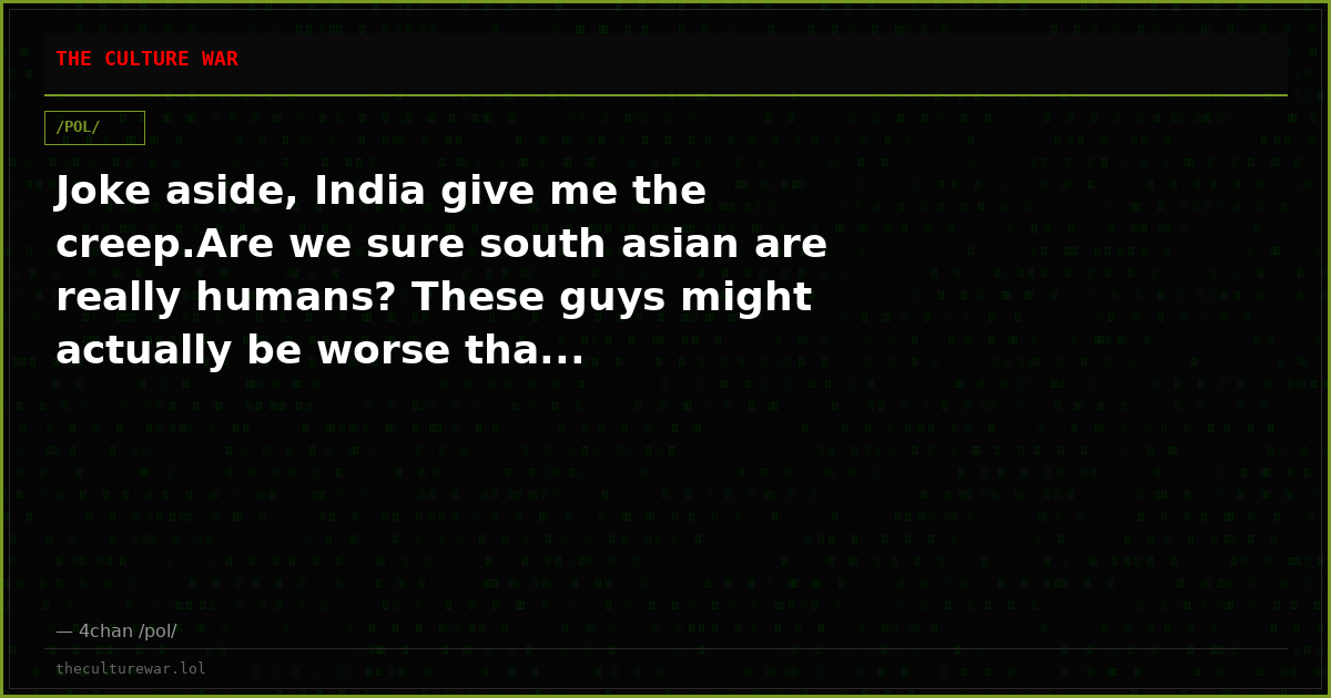 Joke aside, India give me the creep.Are we sure south asian are really humans? These guys might actually be worse tha...