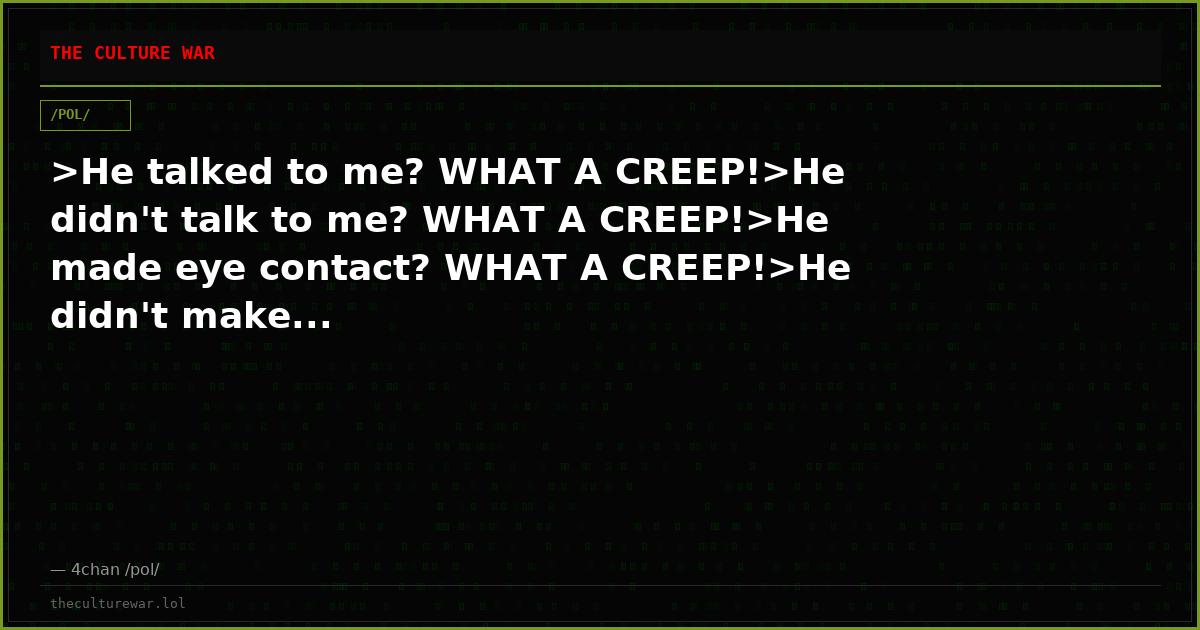 >He talked to me? WHAT A CREEP!>He didn't talk to me? WHAT A CREEP!>He made eye contact? WHAT A CREEP!>He didn't make...