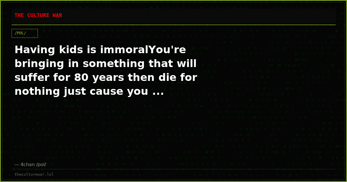 Having kids is immoralYou're bringing in something that will suffer for 80 years then die for nothing just cause you ...