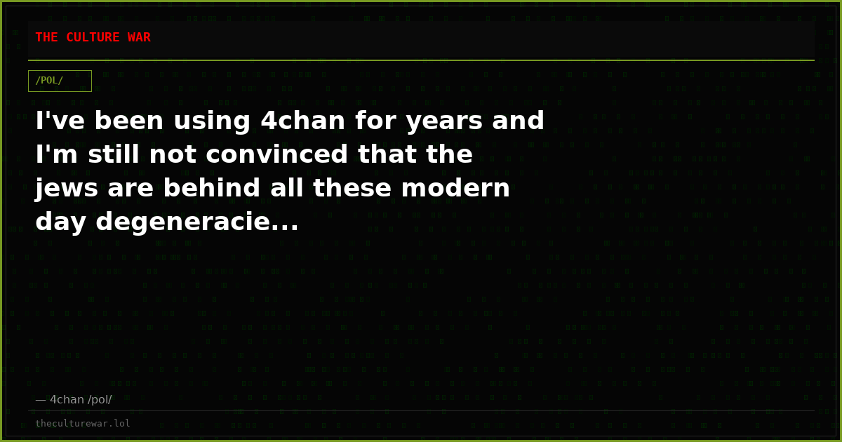 I've been using 4chan for years and I'm still not convinced that the jews are behind all these modern day degeneracie...