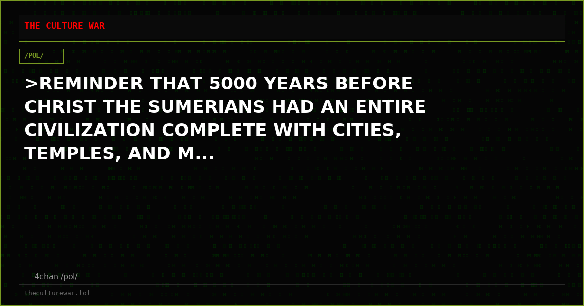 >REMINDER THAT 5000 YEARS BEFORE CHRIST THE SUMERIANS HAD AN ENTIRE CIVILIZATION COMPLETE WITH CITIES, TEMPLES, AND M...