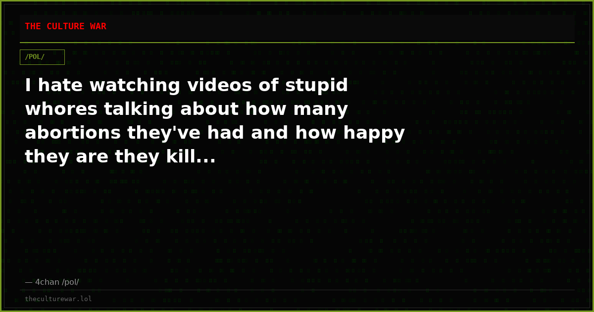 I hate watching videos of stupid whores talking about how many abortions they've had and how happy they are they kill...
