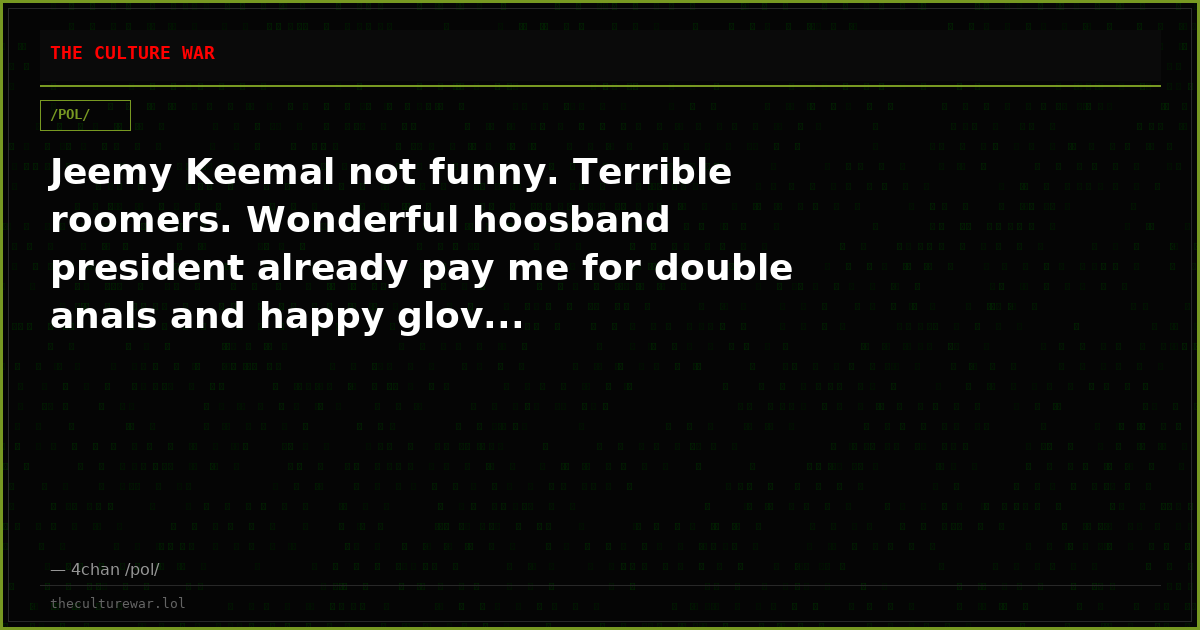 Jeemy Keemal not funny. Terrible roomers. Wonderful hoosband president already pay me for double anals and happy glov...