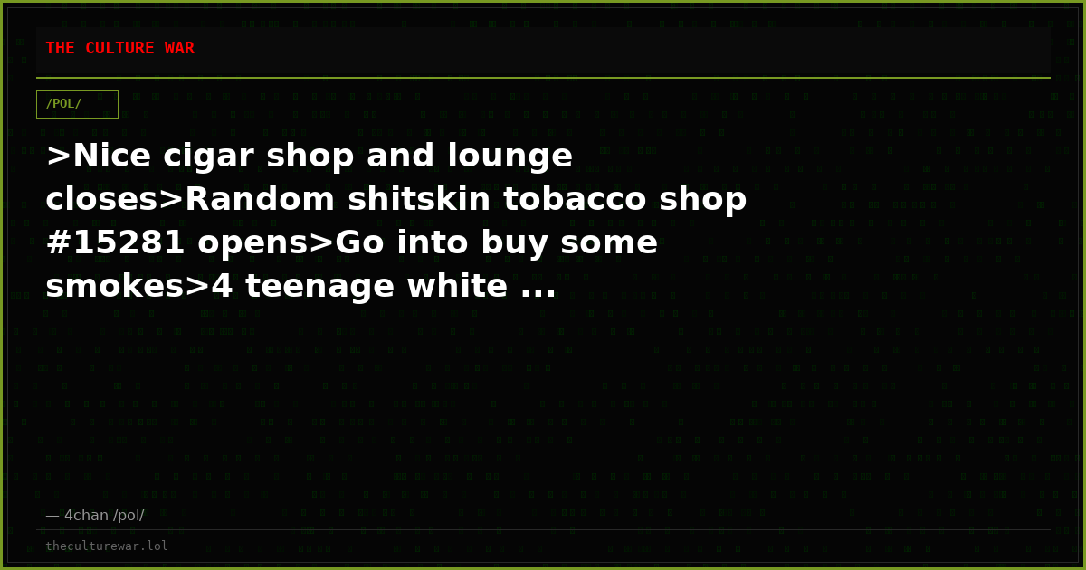 >Nice cigar shop and lounge closes>Random shitskin tobacco shop #15281 opens>Go into buy some smokes>4 teenage white ...