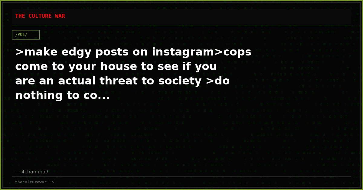 >make edgy posts on instagram>cops come to your house to see if you are an actual threat to society >do nothing to co...