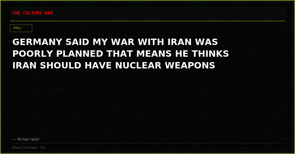 GERMANY SAID MY WAR WITH IRAN WAS POORLY PLANNED THAT MEANS HE THINKS IRAN SHOULD HAVE NUCLEAR WEAPONS