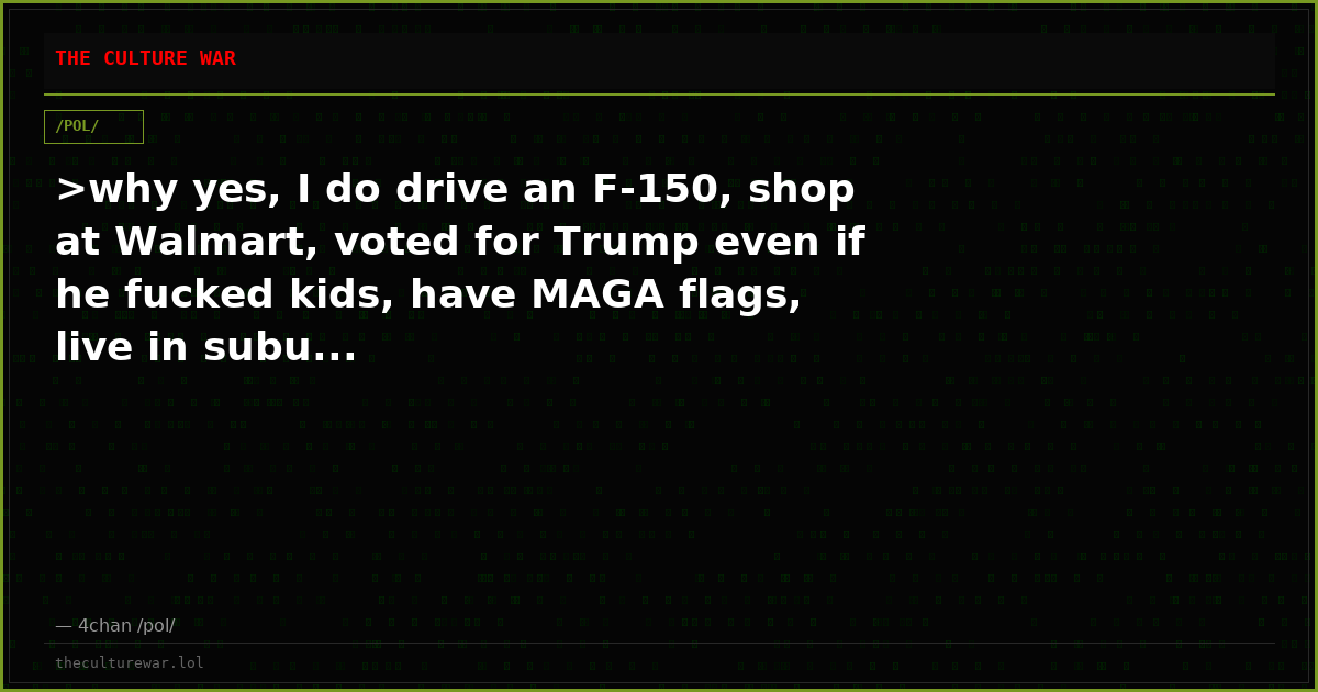 >why yes, I do drive an F-150, shop at Walmart, voted for Trump even if he fucked kids, have MAGA flags, live in subu...