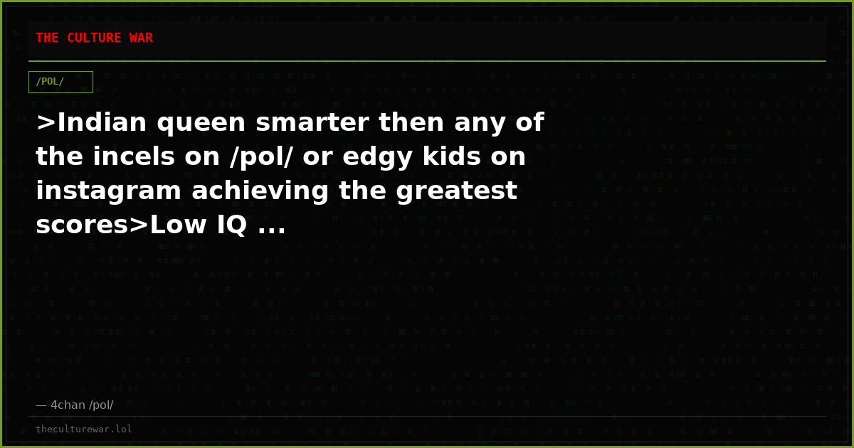 >Indian queen smarter then any of the incels on /pol/ or edgy kids on instagram achieving the greatest scores>Low IQ ...