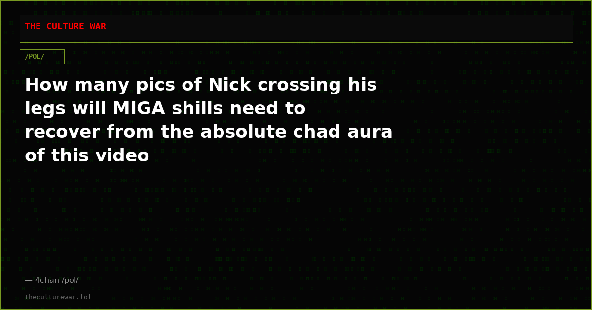 How many pics of Nick crossing his legs will MIGA shills need to recover from the absolute chad aura of this video