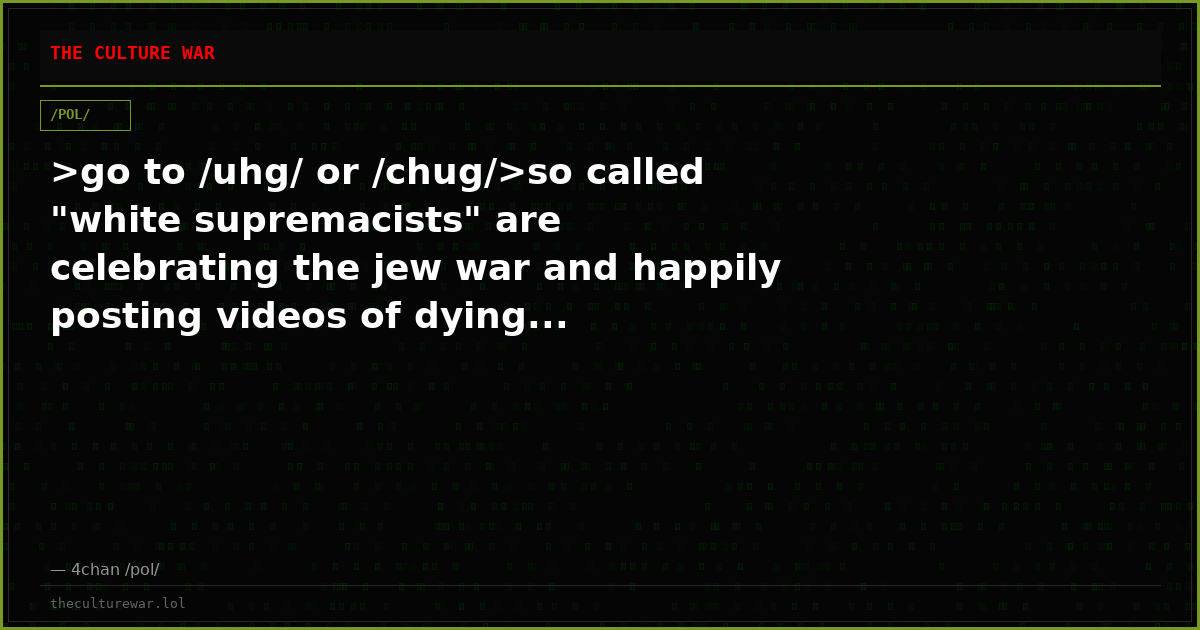 >go to /uhg/ or /chug/>so called "white supremacists" are celebrating the jew war and happily posting videos of dying...