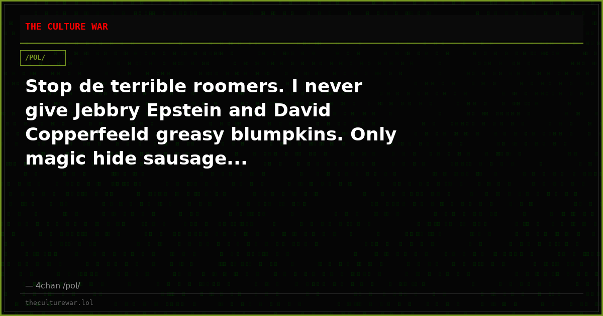 Stop de terrible roomers. I never give Jebbry Epstein and David Copperfeeld greasy blumpkins. Only magic hide sausage...