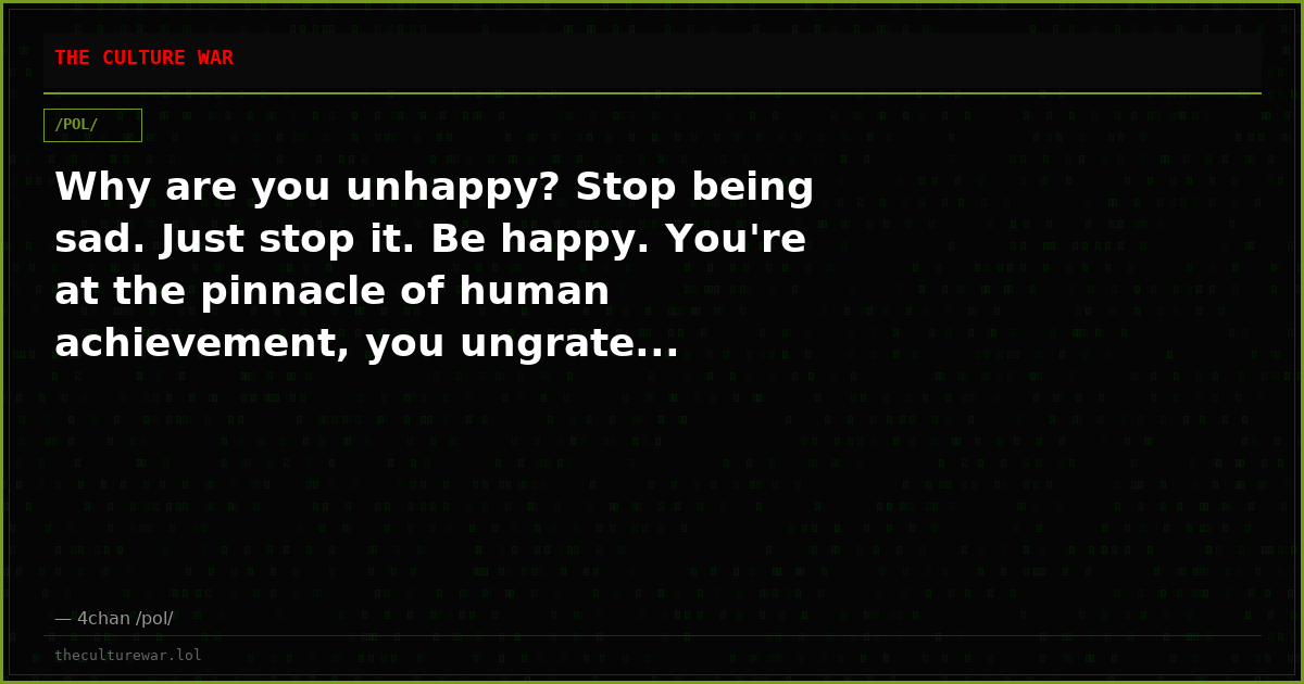 Why are you unhappy? Stop being sad. Just stop it. Be happy. You're at the pinnacle of human achievement, you ungrate...