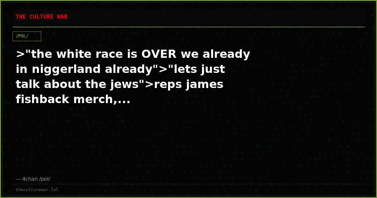 >"the white race is OVER we already in niggerland already">"lets just talk about the jews">reps james fishback merch,...