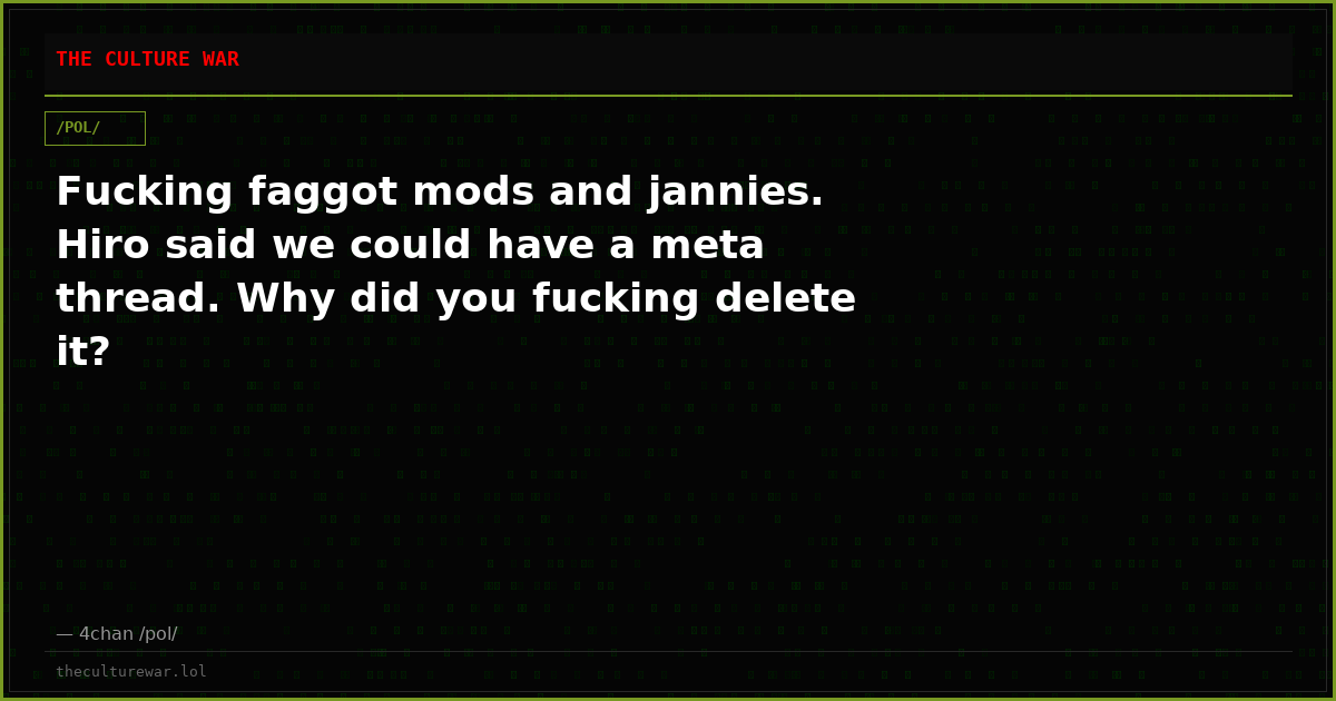 Fucking faggot mods and jannies. Hiro said we could have a meta thread. Why did you fucking delete it?