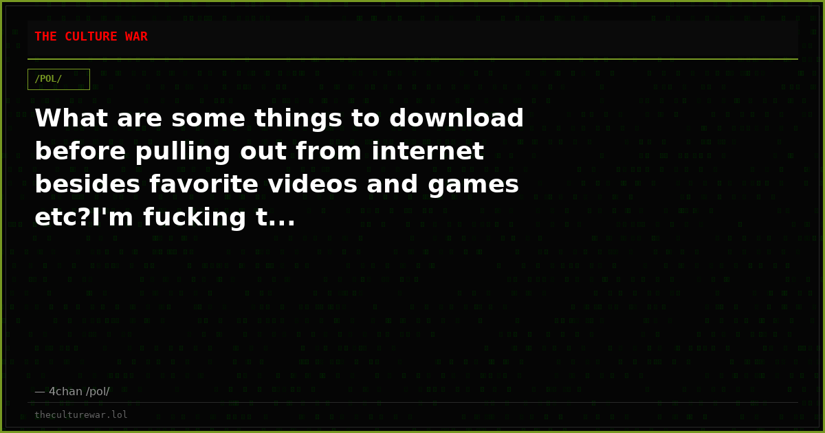 What are some things to download before pulling out from internet besides favorite videos and games etc?I'm fucking t...