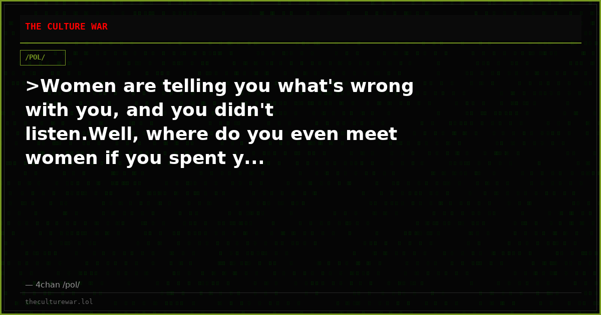 >Women are telling you what's wrong with you, and you didn't listen.Well, where do you even meet women if you spent y...