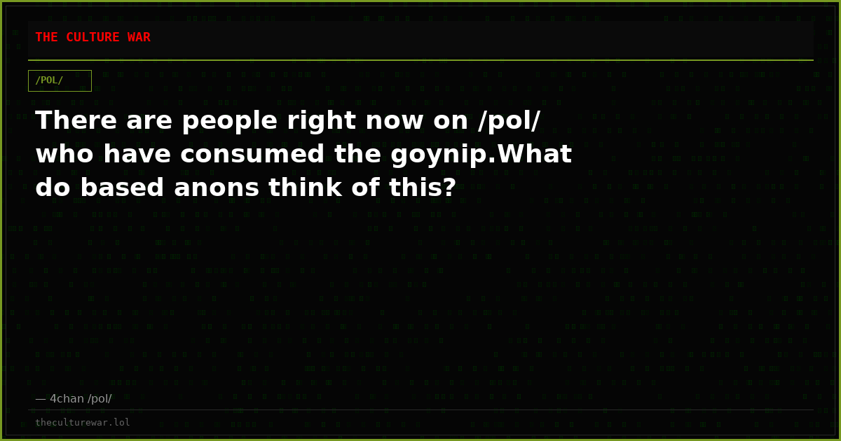 There are people right now on /pol/ who have consumed the goynip.What do based anons think of this?