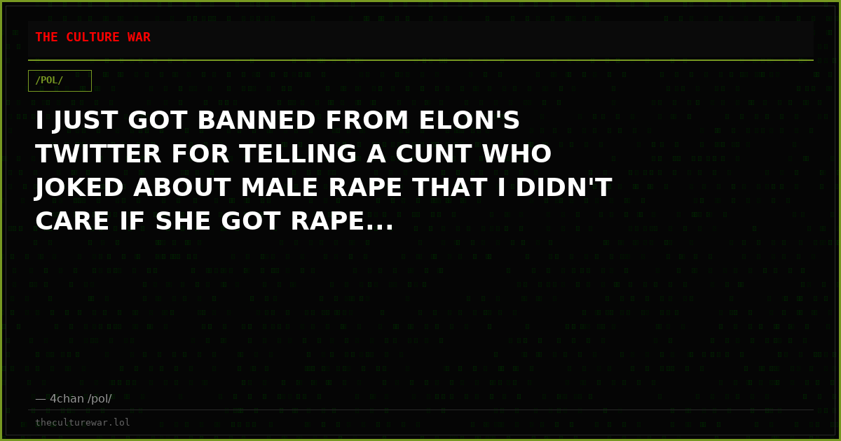 I JUST GOT BANNED FROM ELON'S TWITTER FOR TELLING A CUNT WHO JOKED ABOUT MALE RAPE THAT I DIDN'T CARE IF SHE GOT RAPE...