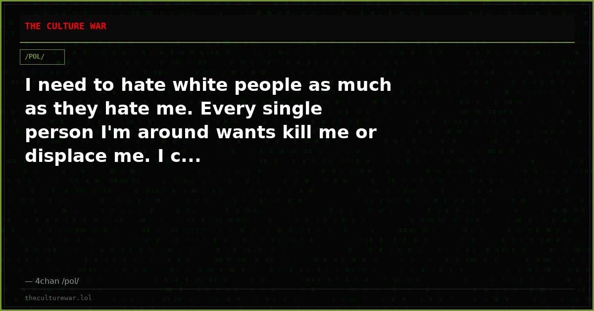 I need to hate white people as much as they hate me. Every single person I'm around wants kill me or displace me. I c...