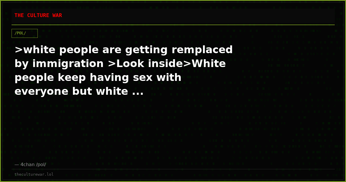 >white people are getting remplaced by immigration >Look inside>White people keep having sex with everyone but white ...