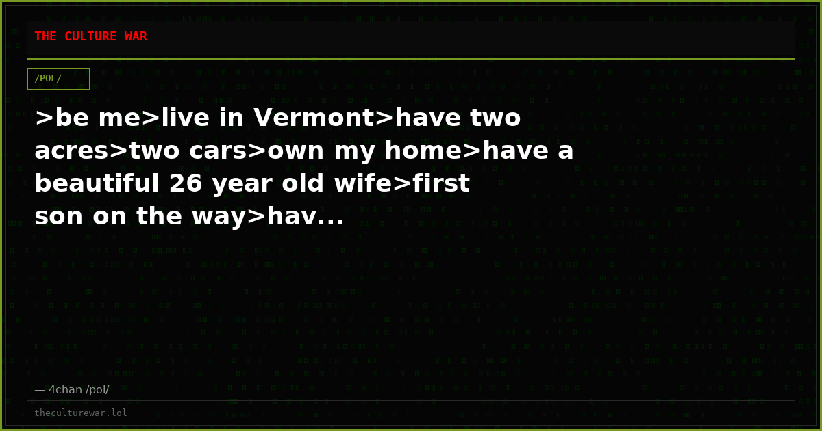 >be me>live in Vermont>have two acres>two cars>own my home>have a beautiful 26 year old wife>first son on the way>hav...