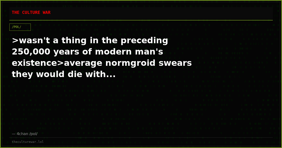 >wasn't a thing in the preceding 250,000 years of modern man's existence>average normgroid swears they would die with...