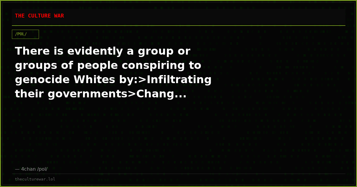 There is evidently a group or groups of people conspiring to genocide Whites by:>Infiltrating their governments>Chang...