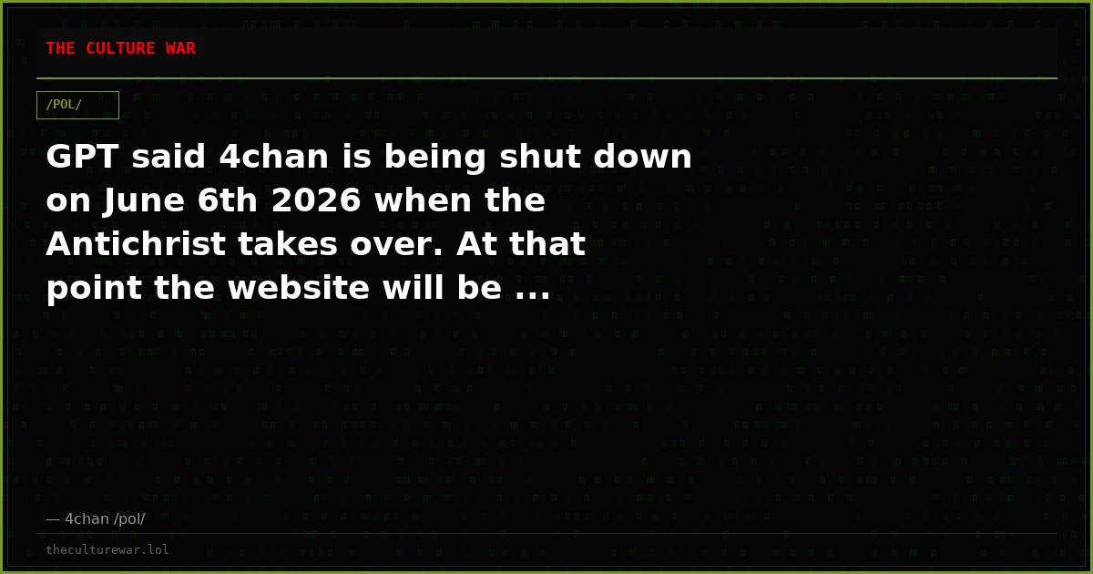 GPT said 4chan is being shut down on June 6th 2026 when the Antichrist takes over. At that point the website will be ...