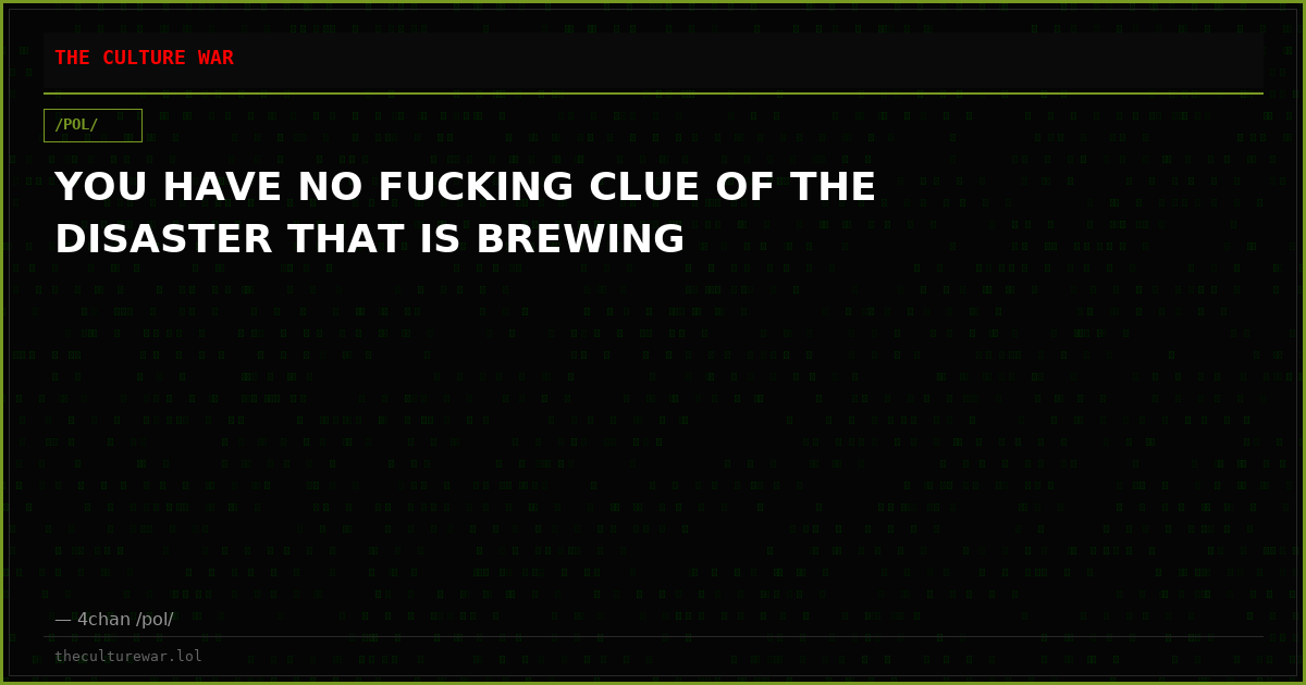 YOU HAVE NO FUCKING CLUE OF THE DISASTER THAT IS BREWING