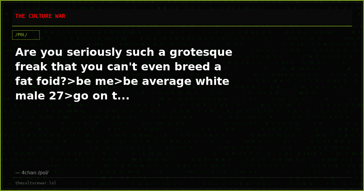 Are you seriously such a grotesque freak that you can't even breed a fat foid?>be me>be average white male 27>go on t...