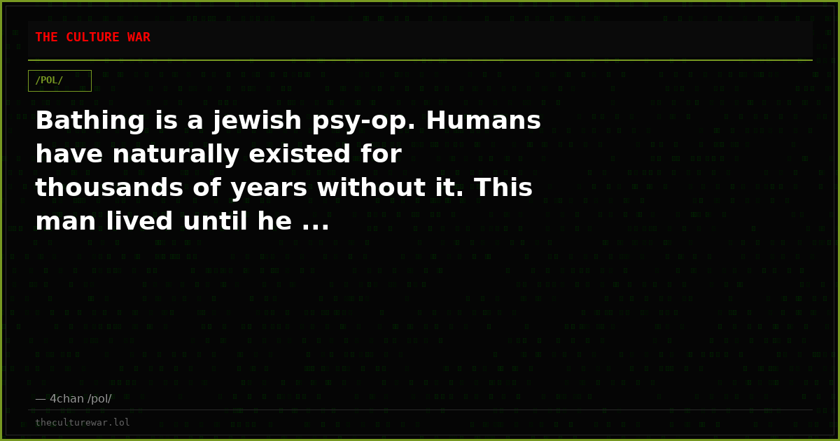 Bathing is a jewish psy-op. Humans have naturally existed for thousands of years without it. This man lived until he ...