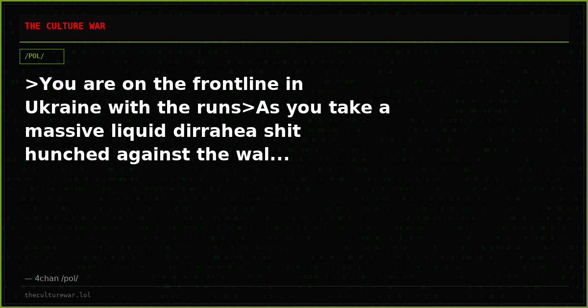 >You are on the frontline in Ukraine with the runs>As you take a massive liquid dirrahea shit hunched against the wal...