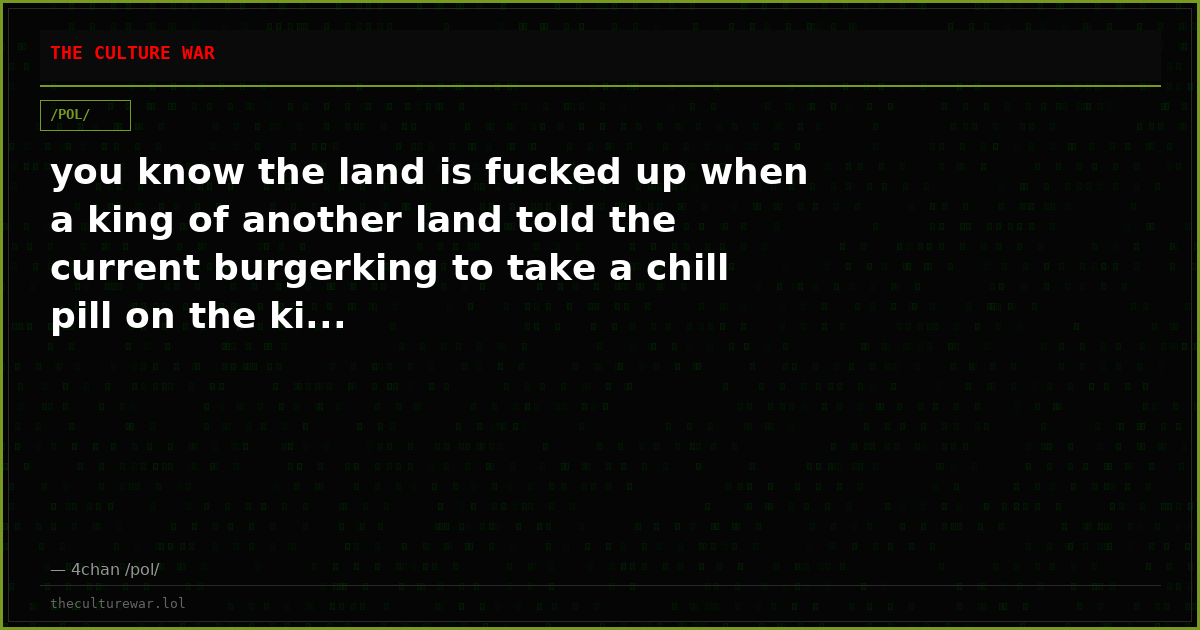 you know the land is fucked up when a king of another land told the current burgerking to take a chill pill on the ki...