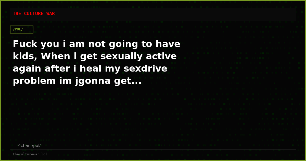Fuck you i am not going to have kids, When i get sexually active again after i heal my sexdrive problem im jgonna get...