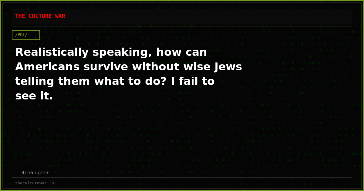 Realistically speaking, how can Americans survive without wise Jews telling them what to do? I fail to see it.