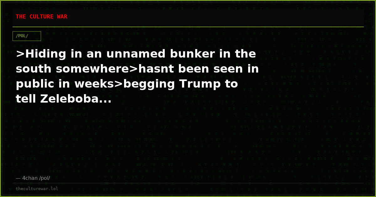 >Hiding in an unnamed bunker in the south somewhere>hasnt been seen in public in weeks>begging Trump to tell Zeleboba...